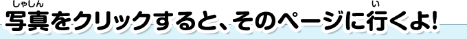 写真をクリックすると、そのページに行くよ！